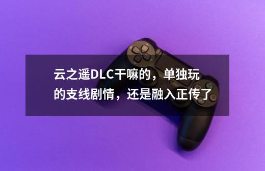 云之遥DLC干嘛的,单独玩的支线剧情,还是融入正传了-第1张-游戏信息-龙启网