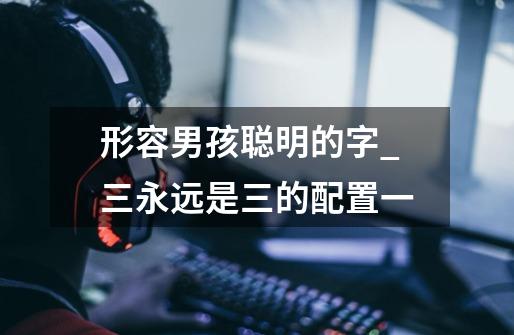 形容男孩聪明的字_三永远是三的配置一-第1张-游戏信息-龙启网