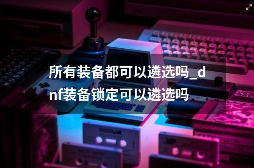 所有装备都可以遴选吗_dnf装备锁定可以遴选吗-第1张-游戏信息-龙启网