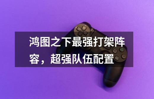 鸿图之下最强打架阵容,超强队伍配置-第1张-游戏信息-龙启网