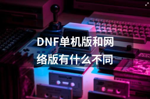 DNF单机版和网络版有什么不同-第1张-游戏信息-龙启网