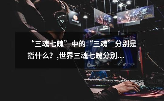 “三魂七魄”中的“三魂”分别是指什么?,世界三魂七魄分别是什么-第1张-游戏信息-龙启网