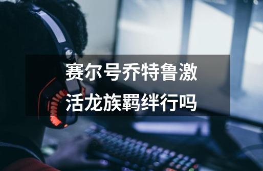赛尔号乔特鲁激活龙族羁绊行吗-第1张-游戏信息-龙启网