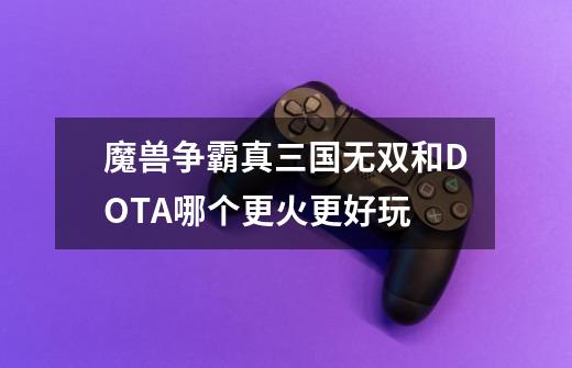 魔兽争霸真三国无双和DOTA哪个更火更好玩-第1张-游戏信息-龙启网