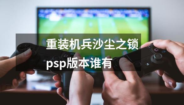 重装机兵沙尘之锁psp版本谁有-第1张-游戏信息-龙启网