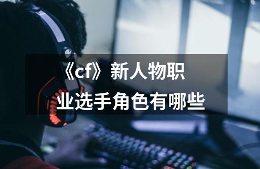 《cf》新人物职业选手角色有哪些-第1张-游戏信息-龙启网