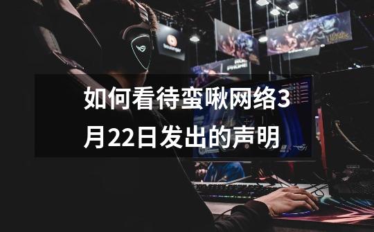 如何看待蛮啾网络3月22日发出的声明-第1张-游戏信息-龙启网