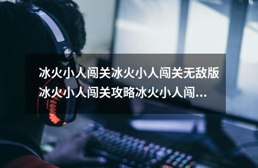 冰火小人闯关冰火小人闯关无敌版冰火小人闯关攻略冰火小人闯关...-第1张-游戏信息-龙启网
