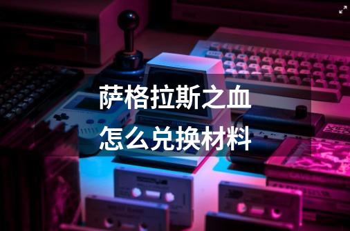 萨格拉斯之血怎么兑换材料-第1张-游戏信息-龙启网