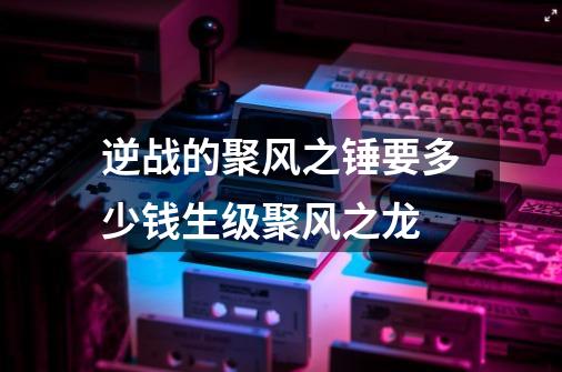 逆战的聚风之锤要多少钱生级聚风之龙-第1张-游戏信息-龙启网