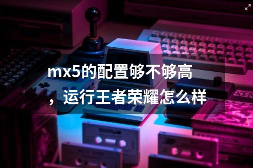 mx5的配置够不够高,运行王者荣耀怎么样-第1张-游戏信息-龙启网