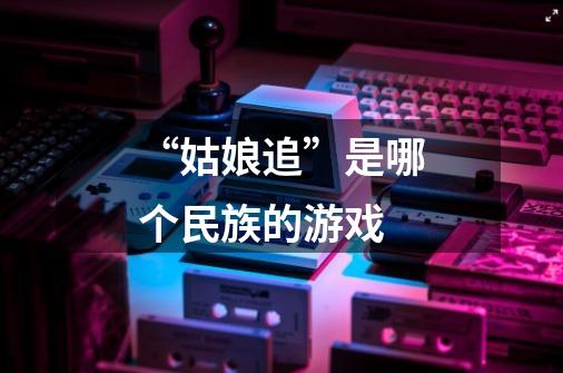 “姑娘追”是哪个民族的游戏-第1张-游戏信息-龙启网