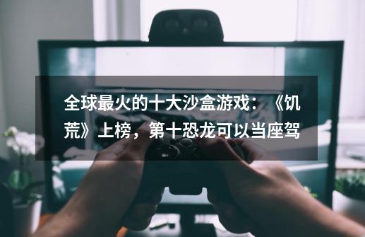 全球最火的十大沙盒游戏:《饥荒》上榜,第十恐龙可以当座驾-第1张-游戏信息-龙启网
