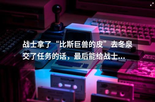 战士拿了“比斯巨兽的皮”去冬泉交了任务的话,最后能给战士做一件什么装备-第1张-游戏信息-龙启网