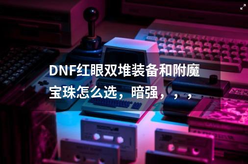 DNF红眼双堆装备和附魔宝珠怎么选,暗强,,,-第1张-游戏信息-龙启网