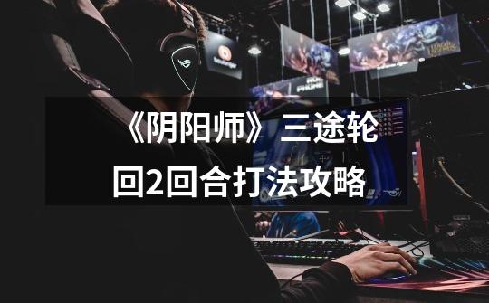 《阴阳师》三途轮回2回合打法攻略-第1张-游戏信息-龙启网