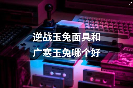 逆战玉兔面具和广寒玉兔哪个好-第1张-游戏信息-龙启网