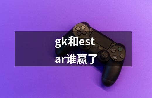 gk和estar谁赢了-第1张-游戏信息-龙启网