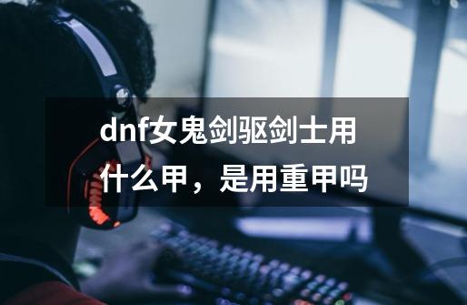 dnf女鬼剑驱剑士用什么甲，是用重甲吗-第1张-游戏信息-龙启网