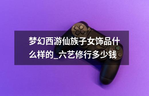 梦幻西游仙族子女饰品什么样的_六艺修行多少钱-第1张-游戏信息-龙启网