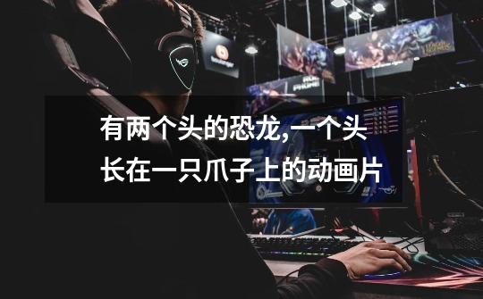 有两个头的恐龙,一个头长在一只爪子上的动画片-第1张-游戏信息-龙启网