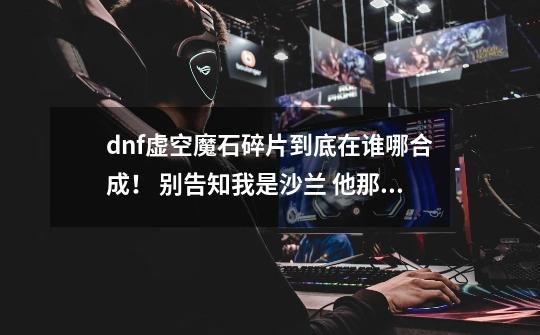 dnf虚空魔石碎片到底在谁哪合成！ 别告知我是沙兰 他那没有 任务也没有本人84帝血噬天-第1张-游戏信息-龙启网