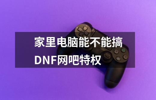 家里电脑能不能搞DNF网吧特权-第1张-游戏信息-龙启网