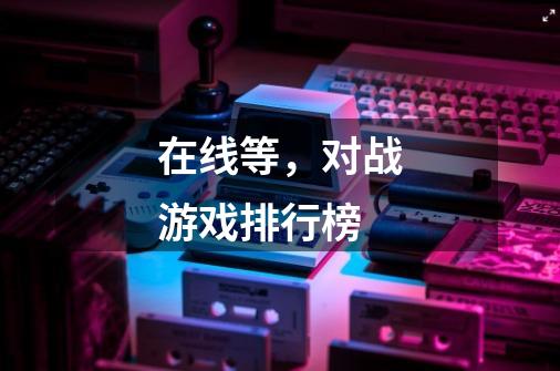 在线等,对战游戏排行榜-第1张-游戏信息-龙启网