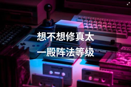 想不想修真太一殿阵法等级-第1张-游戏信息-龙启网