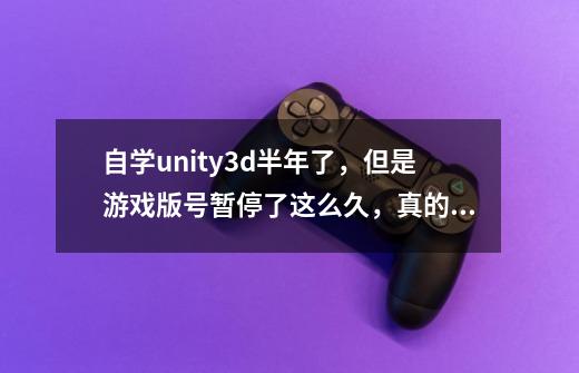 自学unity3d半年了,但是游戏版号暂停了这么久,真的内心五味杂粮的。再过一年半就要毕业了,-第1张-游戏信息-龙启网