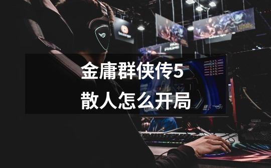 金庸群侠传5散人怎么开局-第1张-游戏信息-龙启网