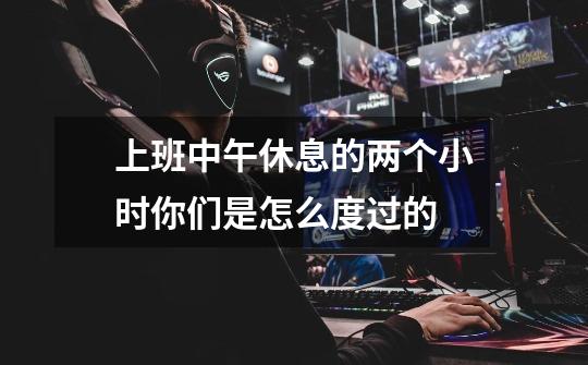 上班中午休息的两个小时你们是怎么度过的-第1张-游戏信息-龙启网