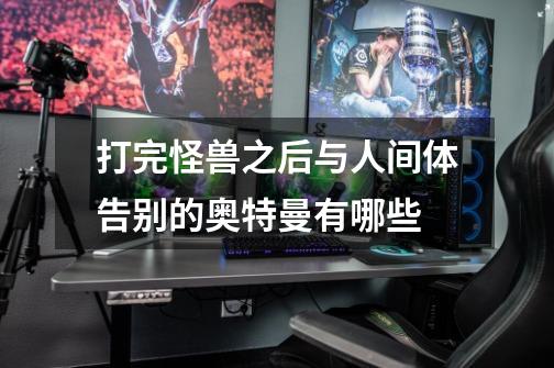 打完怪兽之后与人间体告别的奥特曼有哪些-第1张-游戏信息-龙启网
