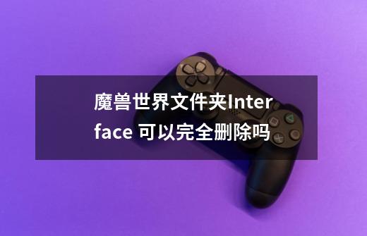 魔兽世界文件夹Interface 可以完全删除吗-第1张-游戏信息-龙启网