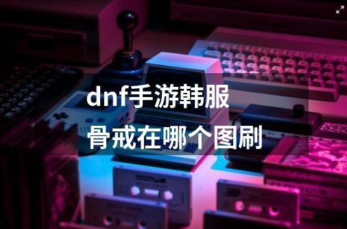 dnf手游韩服骨戒在哪个图刷-第1张-游戏信息-龙启网