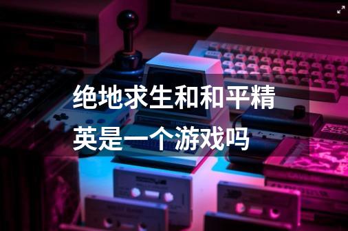 绝地求生和和平精英是一个游戏吗-第1张-游戏信息-龙启网