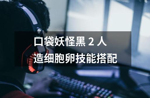 口袋妖怪黑 2 人造细胞卵技能搭配-第1张-游戏信息-龙启网