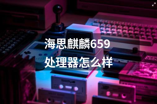 海思麒麟659处理器怎么样-第1张-游戏信息-龙启网