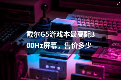 戴尔G5游戏本最高配300Hz屏幕,售价多少-第1张-游戏信息-龙启网