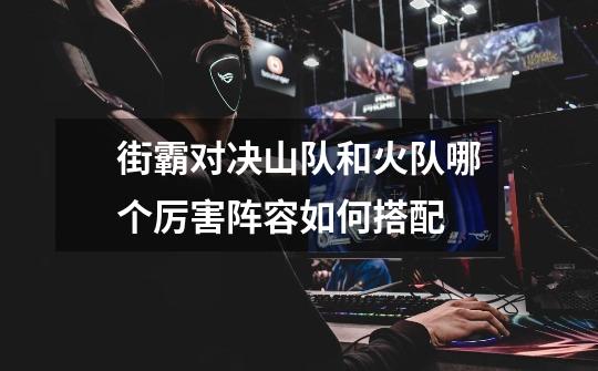 街霸对决山队和火队哪个厉害阵容如何搭配-第1张-游戏信息-龙启网