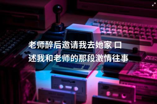 老师醉后邀请我去她家 口述我和老师的那段激情往事-第1张-游戏信息-龙启网