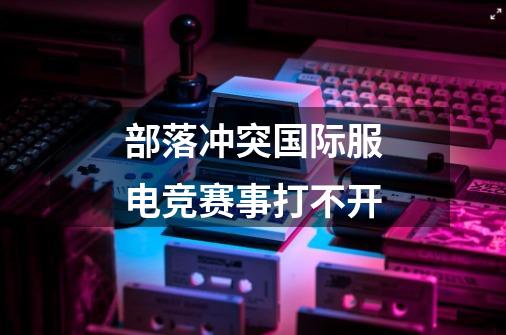 部落冲突国际服电竞赛事打不开-第1张-游戏信息-龙启网
