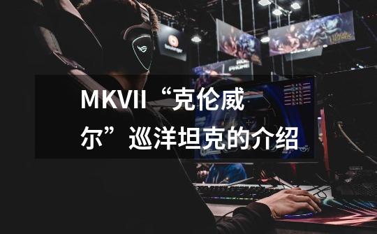 MKVII“克伦威尔”巡洋坦克的介绍-第1张-游戏信息-龙启网