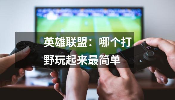 英雄联盟:哪个打野玩起来最简单-第1张-游戏信息-龙启网