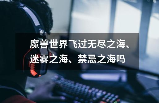 魔兽世界飞过无尽之海、迷雾之海、禁忌之海吗-第1张-游戏信息-龙启网