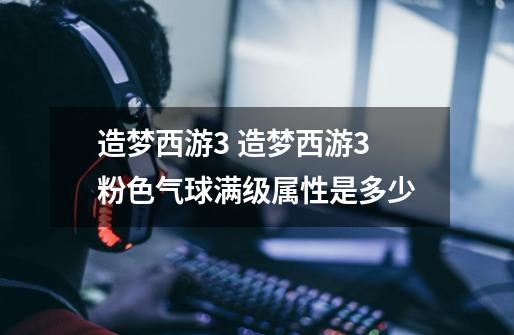 造梦西游3 造梦西游3粉色气球满级属性是多少-第1张-游戏信息-龙启网