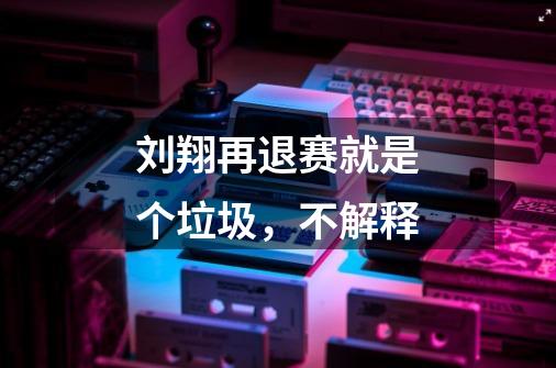 刘翔再退赛就是个垃圾,不解释-第1张-游戏信息-龙启网