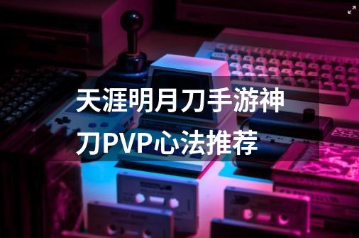 天涯明月刀手游神刀PVP心法推荐-第1张-游戏信息-龙启网