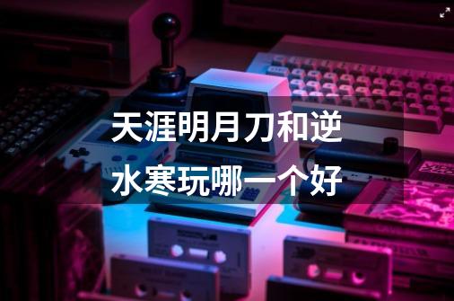 天涯明月刀和逆水寒玩哪一个好-第1张-游戏信息-龙启网