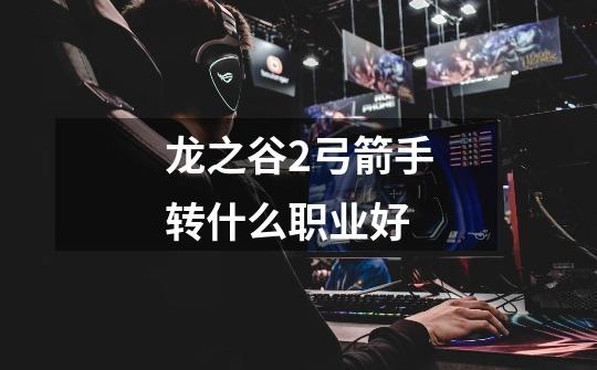 龙之谷2弓箭手转什么职业好-第1张-游戏信息-龙启网